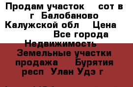 Продам участок 12 сот в г. Балобаново Калужской обл. › Цена ­ 850 000 - Все города Недвижимость » Земельные участки продажа   . Бурятия респ.,Улан-Удэ г.